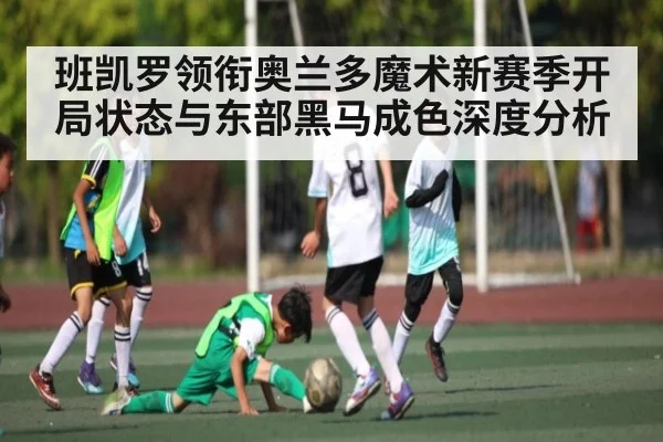 班凯罗领衔奥兰多魔术新赛季开局状态与东部黑马成色深度分析