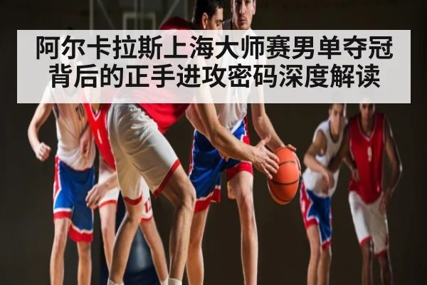 阿尔卡拉斯上海大师赛男单夺冠背后的正手进攻密码深度解读