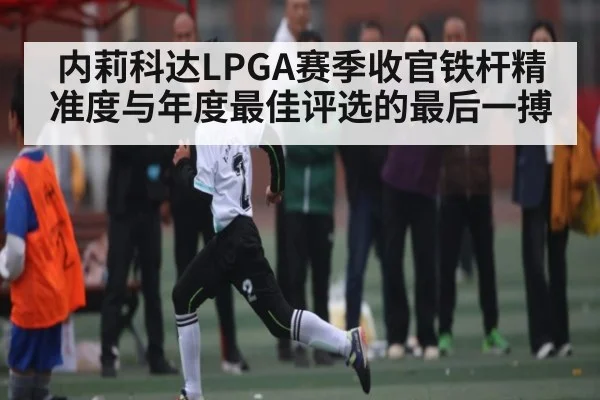 内莉科达LPGA赛季收官铁杆精准度与年度最佳评选的最后一搏